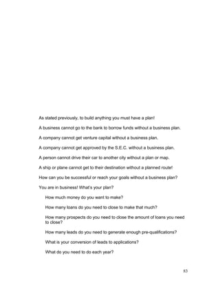 As stated previously, to build anything you must have a plan! 
A business cannot go to the bank to borrow funds without a business plan. 
A company cannot get venture capital without a business plan. 
A company cannot get approved by the S.E.C. without a business plan. 
A person cannot drive their car to another city without a plan or map. 
A ship or plane cannot get to their destination without a planned route! 
How can you be successful or reach your goals without a business plan? 
You are in business! What’s your plan? 
How much money do you want to make? 
How many loans do you need to close to make that much? 
How many prospects do you need to close the amount of loans you need 
to close? 
How many leads do you need to generate enough pre-qualifications? 
What is your conversion of leads to applications? 
What do you need to do each year? 
83 
 