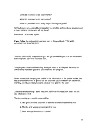 What do you need to do each month? 
What do you need to do each week? 
What do you need to do every day to obtain your goals? 
Without your own personal business plan you are like a ship without a rudder and 
a map, lost and hoping you will get there! 
Nonsense! Let’s make a plan! 
If you follow the automated business plan in this workbook, YOU WILL 
ACHIEVE YOUR GOALS!!!!!! 
This is a picture of a program that you will get emailed to you. It is an automated 
loan originator personal business plan. 
This program breaks down exactly what you need to accomplish each day to 
achieve the monetary goal that you enter into the program. 
When you receive the program just fill in the information in the yellow blocks, the 
rest of the information, in green, will tell you what you need to do on an annual, 
monthly, weekly and daily basis to achieve your goal for the year. 
Just enter the following 7 items into your personal business plan and it will tell 
you what is needed. 
The information you need to enter will be, 
1. The gross income you want to earn for the remainder of the year 
2. Months and weeks remaining in the year 
3. Your average loan amount closed 
84 
 