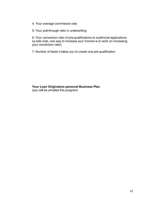 4. Your average commission rate 
5. Your pull-through ratio in underwriting 
6. Your conversion ratio of pre-qualifications to subliminal applications 
(a side note, one way to increase your income is to work on increasing 
your conversion ratio) 
7. Number of leads it takes you to create one pre-qualification 
Your Loan Originators personal Business Plan 
(you will be emailed this program) 
85 
 