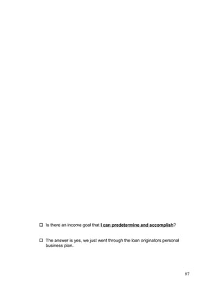  Is there an income goal that I can predetermine and accomplish? 
 The answer is yes, we just went through the loan originators personal 
business plan. 
87 
 