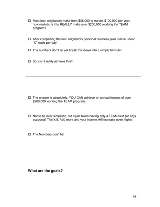  Most loan originators make from $35,000 to maybe $100,000 per year, 
how realistic is it to REALLY make over $200,000 working the TEAM 
program? 
 After completing the loan originators personal business plan I know I need 
“X” leads per day. 
 The numbers don’t lie will break this down into a simple formula! 
 So, can I really achieve this? 
 The answer is absolutely, YOU CAN achieve an annual income of over 
$200,000 working the TEAM program. 
 Not to be over simplistic, but it just takes having only 4 TEAM field (or any) 
accounts! That’s it. Add more and your income will increase even higher. 
 The Numbers don’t lie! 
What are the goals? 
88 
 