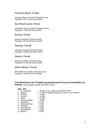 Pompano Beach, Florida 
Pompano Beach is located in Broward County. 
Population: 78,191 (US Census 2000). 
Sea Ranch Lakes, Florida 
Sea Ranch Lakes is located in Broward County. 
Population: 1,392 (US Census 2000). 
Sunrise, Florida 
Sunrise is located in Broward County. 
Population: 85,779 (US Census 2000). 
Tamarac, Florida 
Tamarac is located in Broward County. 
Population: 55,588 (US Census 2000). 
Weston, Florida 
Weston is located in Broward County. 
Population: 61,550 (US Census 2000). 
Wilton Manors, Florida 
Wilton Manors is located in Broward County. 
Population: 12,697 (US Census 2000). 
The following are the 12 fastest growing Broward County municipalities, by 
ranking: (new population growth from 2005 to 2010) 
2005 - 2010 
1. Ft. Lauderdale + 19,900 in new residents from 2005 to 2010 
2. Miramar + 17,400 “8th fastest growing city in the U.S. per the NAR” 
3. Parkland + 16,300 
4. Sunrise + 14,400 
5. Davie + 12,248 
6. Pompano Beach + 10,600 
7. Hollywood + 9,100 
8. Pembroke Pines + 7,400 
9. Plantation + 6,500 
10. Coral Springs + 4,700 
11. Dania Beach + 4,600 
12. Weston + 4,400 
9 
 