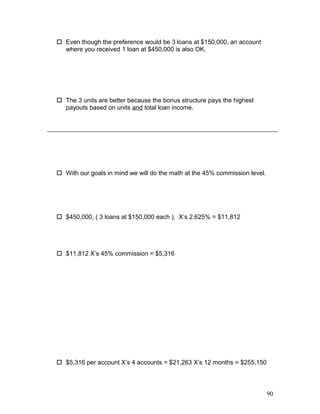  Even though the preference would be 3 loans at $150,000, an account 
where you received 1 loan at $450,000 is also OK. 
 The 3 units are better because the bonus structure pays the highest 
payouts based on units and total loan income. 
 With our goals in mind we will do the math at the 45% commission level. 
 $450,000, ( 3 loans at $150,000 each ), X’s 2.625% = $11,812 
 $11,812 X’s 45% commission = $5,316 
 $5,316 per account X’s 4 accounts = $21,263 X’s 12 months = $255,150 
90 
 