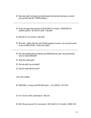  Now lets add 2 company provided leads that turned into loans, to what 
you just did with the TEAM program 
 At an average loan amount of $150,000 X’s 2 loans = $300,000 X’s 
2.625% points = $7,875 X’s 45% = $3,544. 
 $3,544 X’s 12 months = $42,525 
 $42,525 + $255,150 from the TEAM program income = an annual income 
to you of $297,675!!!! That’s the math!! 
 We were talking about making over $200,000 per year, we just learned 
how to make $300,000 
 Was the math right? 
 Did we add it up correctly? 
 Did the math tell the truth? 
Let’s see it again! 
 $450,000, ( 3 loans at $150,000 each ), X’s 2.625% = $11,812 
 $11,812 X’s 45% commission = $5,316 
 $5,316 per account X’s 4 accounts = $21,263 X’s 12 months = $255,150 
91 
 