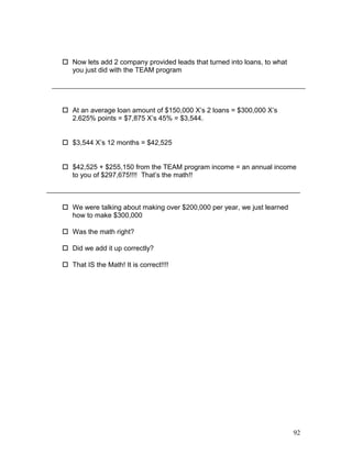  Now lets add 2 company provided leads that turned into loans, to what 
you just did with the TEAM program 
 At an average loan amount of $150,000 X’s 2 loans = $300,000 X’s 
2.625% points = $7,875 X’s 45% = $3,544. 
 $3,544 X’s 12 months = $42,525 
 $42,525 + $255,150 from the TEAM program income = an annual income 
to you of $297,675!!!! That’s the math!! 
 We were talking about making over $200,000 per year, we just learned 
how to make $300,000 
 Was the math right? 
 Did we add it up correctly? 
 That IS the Math! It is correct!!!! 
92 
 