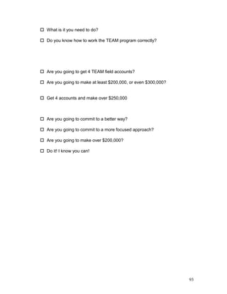  What is it you need to do? 
 Do you know how to work the TEAM program correctly? 
 Are you going to get 4 TEAM field accounts? 
 Are you going to make at least $200,000, or even $300,000? 
 Get 4 accounts and make over $250,000 
 Are you going to commit to a better way? 
 Are you going to commit to a more focused approach? 
 Are you going to make over $200,000? 
 Do it! I know you can! 
93 
 