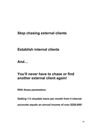 Stop chasing external clients 
Establish internal clients 
And… 
You’ll never have to chase or find 
another external client again! 
With those parameters; 
Getting 1-3 closable loans per month from 4 internal 
accounts equals an annual income of over $250,000! 
98 
 