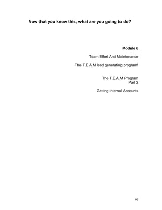 Now that you know this, what are you going to do? 
Module 6 
Team Effort And Maintenance 
The T.E.A.M lead generating program! 
The T.E.A.M Program 
Part 2 
Getting Internal Accounts 
99 
 