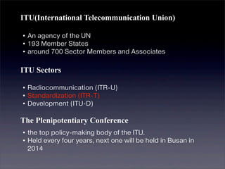 ITU(International Telecommunication Union)

•An agency of the UN
•193 Member States
•around 700 Sector Members and Associates

ITU Sectors

•Radiocommunication (ITR-U)
•Standardization (ITR-T)
•Development (ITU-D)
The Plenipotentiary Conference
•the top policy-making body of the ITU.
•Held every four years, next one will be held in Busan in
  2014
 