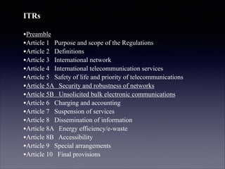 ITRs
!

•Preamble
•Article 1 Purpose and scope of the Regulations
•Article 2 Definitions
•Article 3 International network
•Article 4 International telecommunication services
•Article 5 Safety of life and priority of telecommunications
•Article 5A Security and robustness of networks
•Article 5B Unsolicited bulk electronic communications
•Article 6 Charging and accounting
•Article 7 Suspension of services
•Article 8 Dissemination of information
•Article 8A Energy efficiency/e-waste
•Article 8B Accessibility
•Article 9 Special arrangements
•Article 10 Final provisions

 
