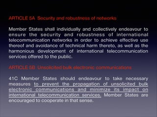 ARTICLE 5A Security and robustness of networks
Member States shall individually and collectively endeavour to
ensure the security and robustness of international
telecommunication networks in order to achieve effective use
thereof and avoidance of technical harm thereto, as well as the
harmonious development of international telecommunication
services offered to the public.
!

ARTICLE 5B Unsolicited bulk electronic communications
!

41C Member States should endeavour to take necessary
measures to prevent the propagation of unsolicited bulk
electronic communications and minimize its impact on
international telecommunication services. Member States are
encouraged to cooperate in that sense.

 