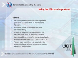 The ITRs …
 Establish general principles relating to the
provision and operation of international
telecoms
 Facilitate global interconnection and
interoperability
 Underpin harmonious development and
efficient operation of technical facilities
 Promote efficiency, usefulness, and availability
of international telecommunication services
 Treaty-level provisions are required with
respect to international telecommunication
networks and services
Why the ITRs are important
 