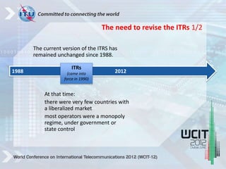 The current version of the ITRS has
remained unchanged since 1988.
At that time:
there were very few countries with
a liberalized market
most operators were a monopoly
regime, under government or
state control
1988 2012
ITRs
(came into
force in 1990)
The need to revise the ITRs 1/2
 