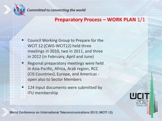  Council Working Group to Prepare for the
WCIT 12 (CWG-WCIT12) held three
meetings in 2010, two in 2011, and three
in 2012 (in February, April and June)
 Regional preparatory meetings were held
in Asia Pacific, Africa, Arab region, RCC
(CIS Countries), Europe, and Americas -
open also to Sector Members
 124 input documents were submitted by
ITU membership
Preparatory Process – WORK PLAN 1/1
 