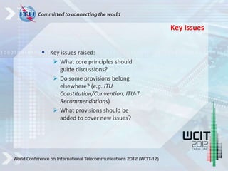  Key issues raised:
 What core principles should
guide discussions?
 Do some provisions belong
elsewhere? (e.g. ITU
Constitution/Convention, ITU-T
Recommendations)
 What provisions should be
added to cover new issues?
Key Issues
 