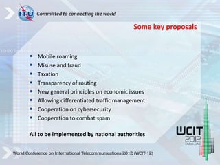  Mobile roaming
 Misuse and fraud
 Taxation
 Transparency of routing
 New general principles on economic issues
 Allowing differentiated traffic management
 Cooperation on cybersecurity
 Cooperation to combat spam
All to be implemented by national authorities
Some key proposals
 