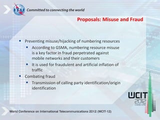  Preventing misuse/hijacking of numbering resources
 According to GSMA, numbering resource misuse
is a key factor in fraud perpetrated against
mobile networks and their customers
 It is used for fraudulent and artificial inflation of
traffic
 Combating fraud
 Transmission of calling party identification/origin
identification
Proposals: Misuse and Fraud
 