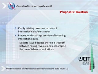  Clarify existing provision to prevent
international double taxation
 Prevent or discourage taxation of incoming
international calls
Delicate issue because there is a tradeoff
between raising revenue and encouraging
the use of telecommunications
Proposals: Taxation
 