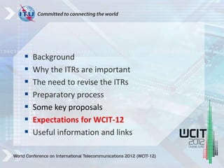  Background
 Why the ITRs are important
 The need to revise the ITRs
 Preparatory process
 Some key proposals
 Expectations for WCIT-12
 Useful information and links
 