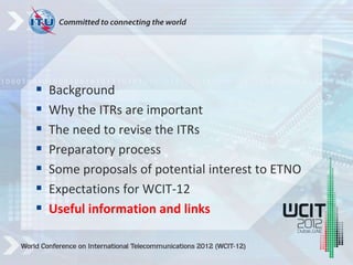  Background
 Why the ITRs are important
 The need to revise the ITRs
 Preparatory process
 Some proposals of potential interest to ETNO
 Expectations for WCIT-12
 Useful information and links
 