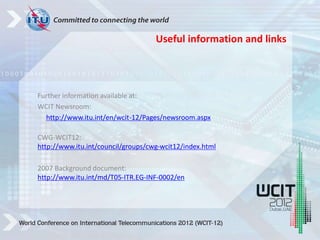 Further information available at:
WCIT Newsroom:
http://www.itu.int/en/wcit-12/Pages/newsroom.aspx
CWG-WCIT12:
http://www.itu.int/council/groups/cwg-wcit12/index.html
2007 Background document:
http://www.itu.int/md/T05-ITR.EG-INF-0002/en
Useful information and links
 