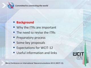  Background
 Why the ITRs are important
 The need to revise the ITRs
 Preparatory process
 Some key proposals
 Expectations for WCIT-12
 Useful information and links
 