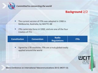  The current version of ITRs was adopted in 1988 in
Melbourne, Australia, by WATTC-88
 ITRs came into force in 1990, and are one of the four
treaties of ITU.
 Signed by 178 countries, ITRs are a truly global treaty
applied around the world
Constitution Convention
Radio
Regulations
ITRs
Background 2/2
 
