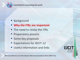  Background
 Why the ITRs are important
 The need to revise the ITRs
 Preparatory process
 Some key proposals
 Expectations for WCIT-12
 Useful information and links
 