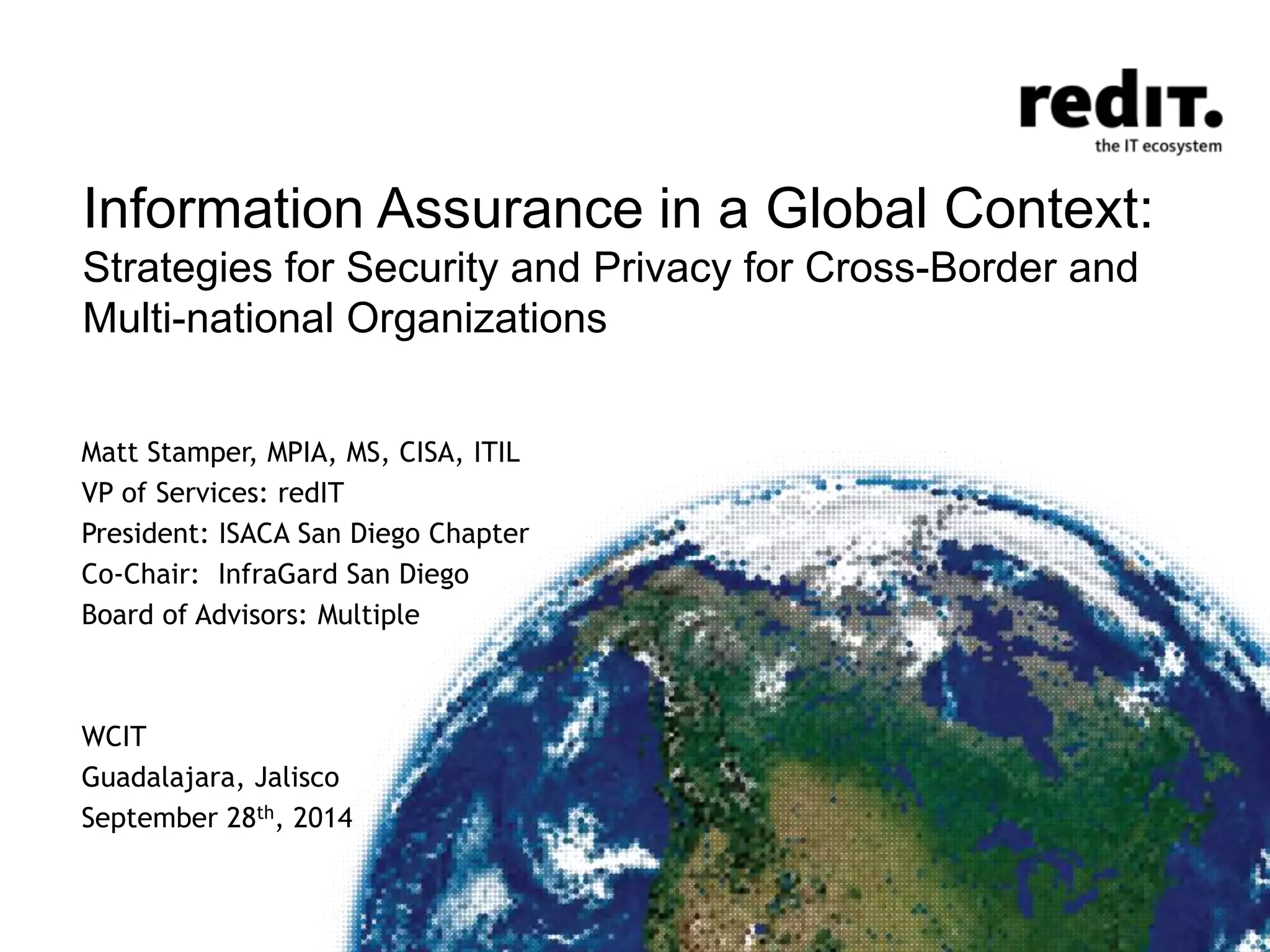 Information Assurance in a Global Context: 
Strategies for Security and Privacy for Cross-Border and 
Multi-national Organizations 
Matt Stamper, MPIA, MS, CISA, ITIL 
VP of Services: redIT 
President: ISACA San Diego Chapter 
Co-Chair: InfraGard San Diego 
Board of Advisors: Multiple 
WCIT 
Guadalajara, Jalisco 
September 28th, 2014 
 