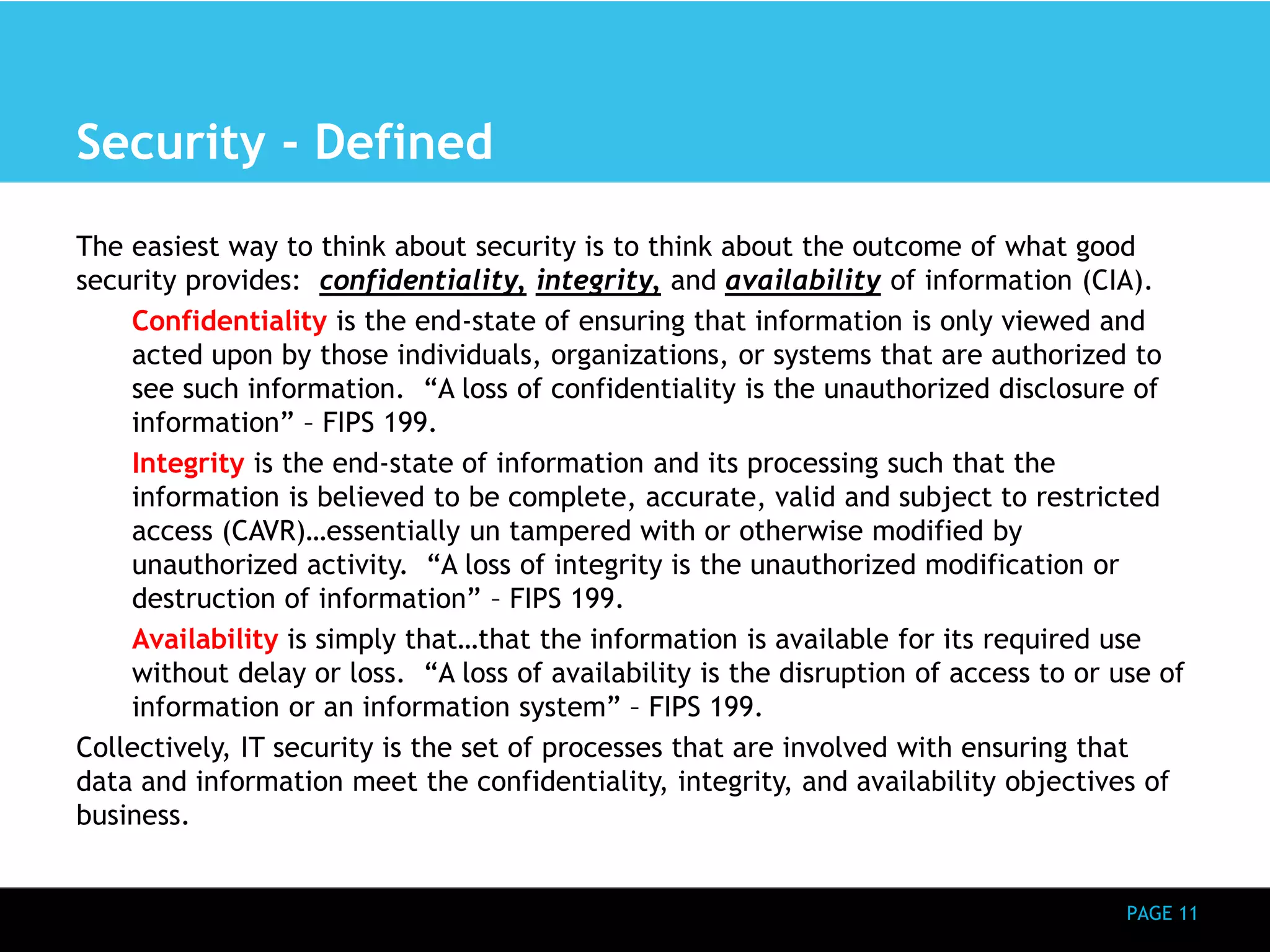 PAGE 11 
Security - Defined 
The easiest way to think about security is to think about the outcome of what good 
security provides: confidentiality, integrity, and availability of information (CIA). 
Confidentiality is the end-state of ensuring that information is only viewed and 
acted upon by those individuals, organizations, or systems that are authorized to 
see such information. “A loss of confidentiality is the unauthorized disclosure of 
information” – FIPS 199. 
Integrity is the end-state of information and its processing such that the 
information is believed to be complete, accurate, valid and subject to restricted 
access (CAVR)…essentially un tampered with or otherwise modified by 
unauthorized activity. “A loss of integrity is the unauthorized modification or 
destruction of information” – FIPS 199. 
Availability is simply that…that the information is available for its required use 
without delay or loss. “A loss of availability is the disruption of access to or use of 
information or an information system” – FIPS 199. 
Collectively, IT security is the set of processes that are involved with ensuring that 
data and information meet the confidentiality, integrity, and availability objectives of 
business. 
 