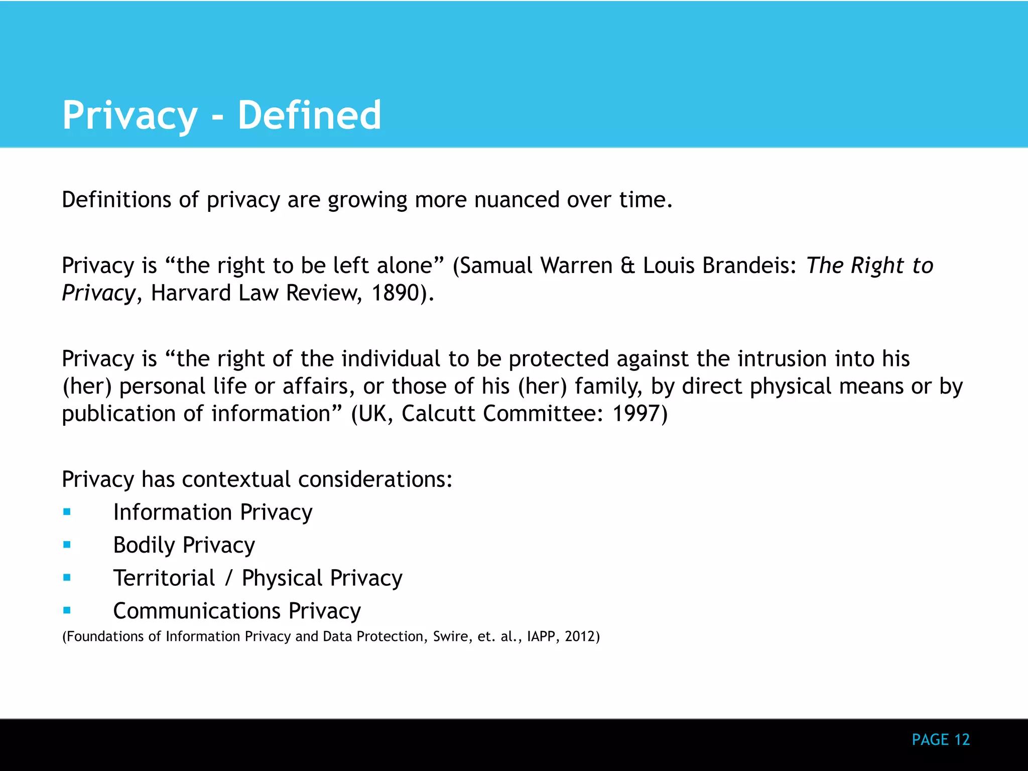 PAGE 12 
Privacy - Defined 
Definitions of privacy are growing more nuanced over time. 
Privacy is “the right to be left alone” (Samual Warren & Louis Brandeis: The Right to 
Privacy, Harvard Law Review, 1890). 
Privacy is “the right of the individual to be protected against the intrusion into his 
(her) personal life or affairs, or those of his (her) family, by direct physical means or by 
publication of information” (UK, Calcutt Committee: 1997) 
Privacy has contextual considerations: 
 Information Privacy 
 Bodily Privacy 
 Territorial / Physical Privacy 
 Communications Privacy 
(Foundations of Information Privacy and Data Protection, Swire, et. al., IAPP, 2012) 
 