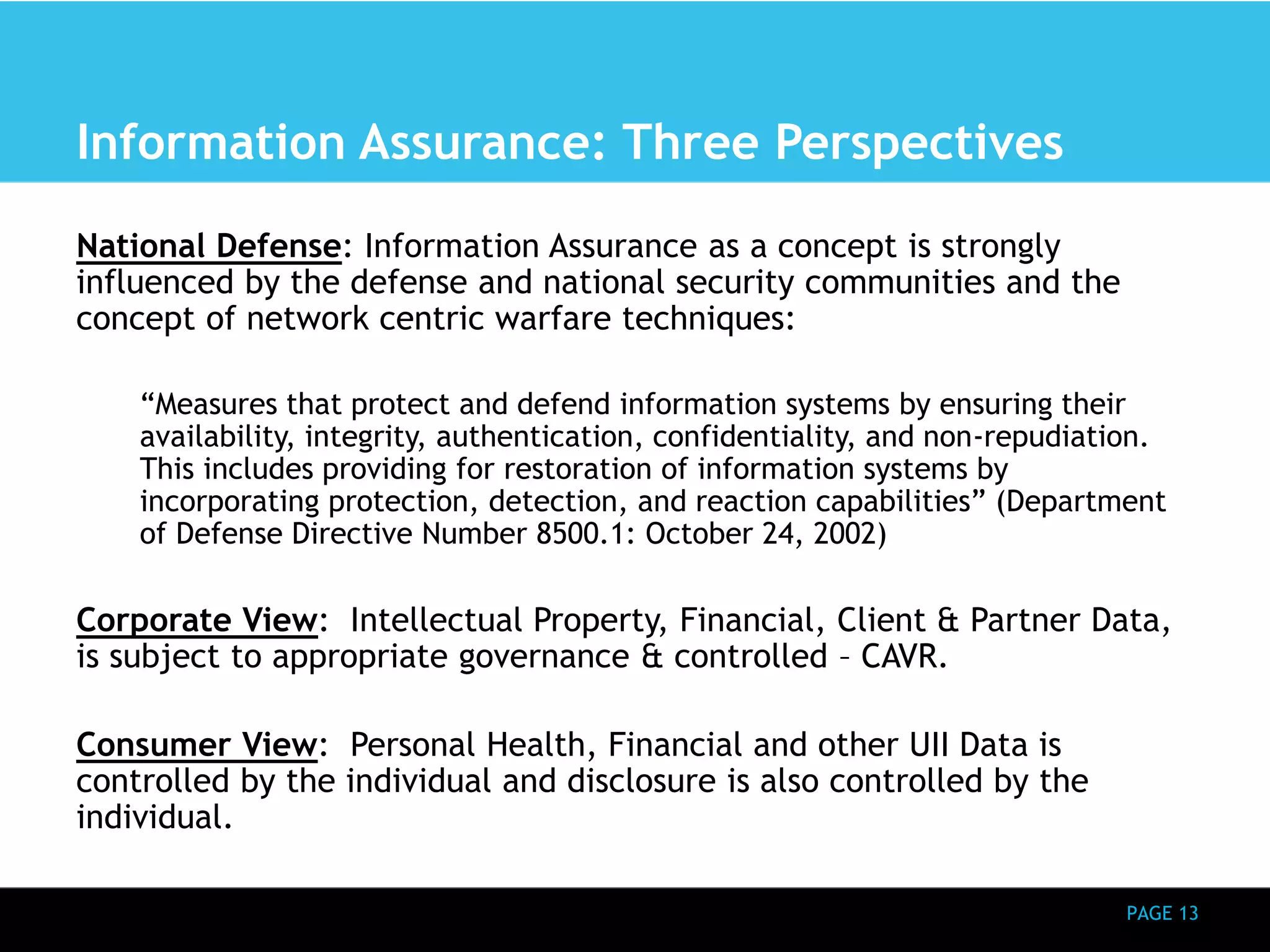 PAGE 13 
Information Assurance: Three Perspectives 
National Defense: Information Assurance as a concept is strongly 
influenced by the defense and national security communities and the 
concept of network centric warfare techniques: 
“Measures that protect and defend information systems by ensuring their 
availability, integrity, authentication, confidentiality, and non-repudiation. 
This includes providing for restoration of information systems by 
incorporating protection, detection, and reaction capabilities” (Department 
of Defense Directive Number 8500.1: October 24, 2002) 
Corporate View: Intellectual Property, Financial, Client & Partner Data, 
is subject to appropriate governance & controlled – CAVR. 
Consumer View: Personal Health, Financial and other UII Data is 
controlled by the individual and disclosure is also controlled by the 
individual. 
 