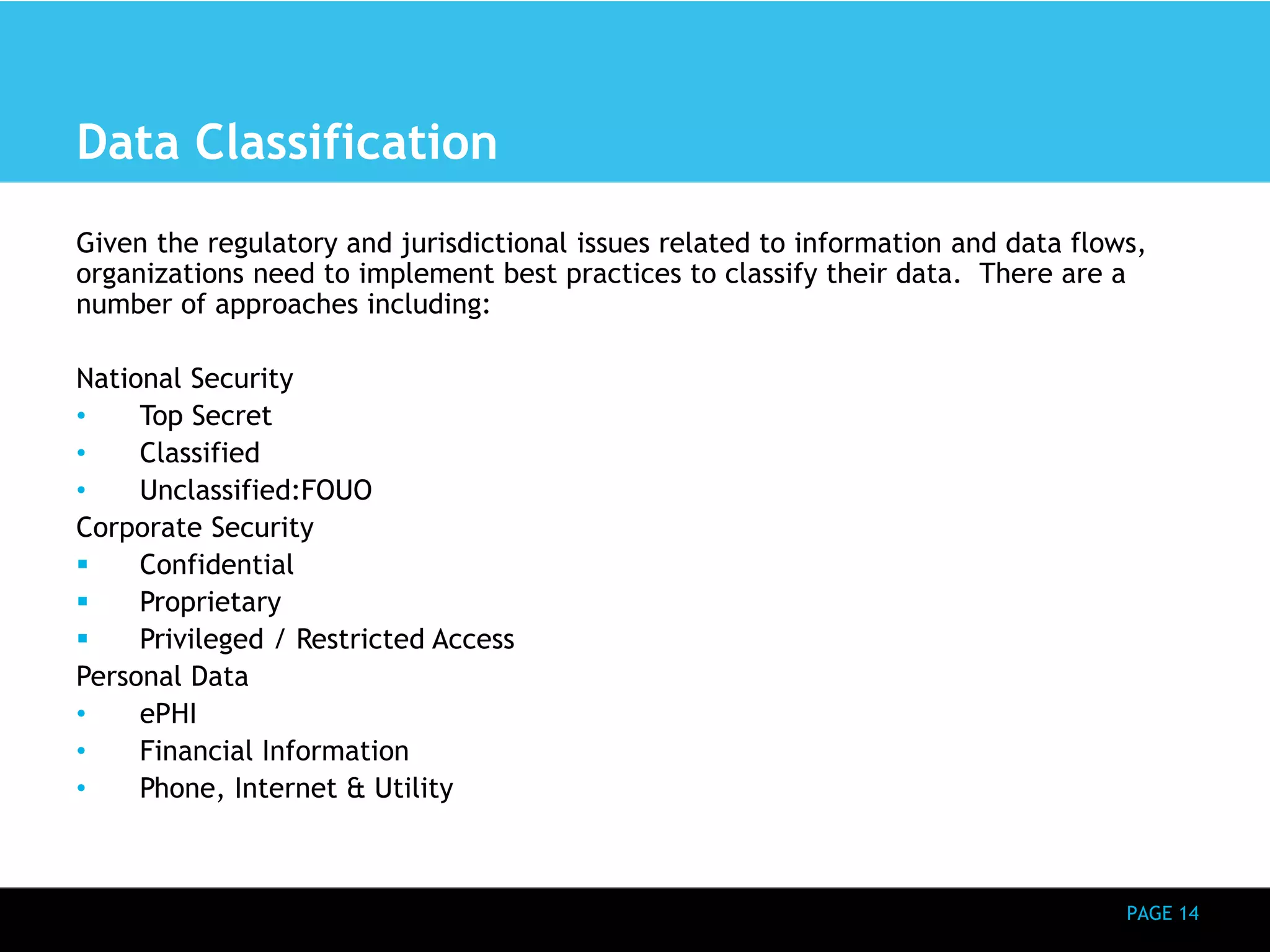 PAGE 14 
Data Classification 
Given the regulatory and jurisdictional issues related to information and data flows, 
organizations need to implement best practices to classify their data. There are a 
number of approaches including: 
National Security 
• Top Secret 
• Classified 
• Unclassified:FOUO 
Corporate Security 
 Confidential 
 Proprietary 
 Privileged / Restricted Access 
Personal Data 
• ePHI 
• Financial Information 
• Phone, Internet & Utility 
 