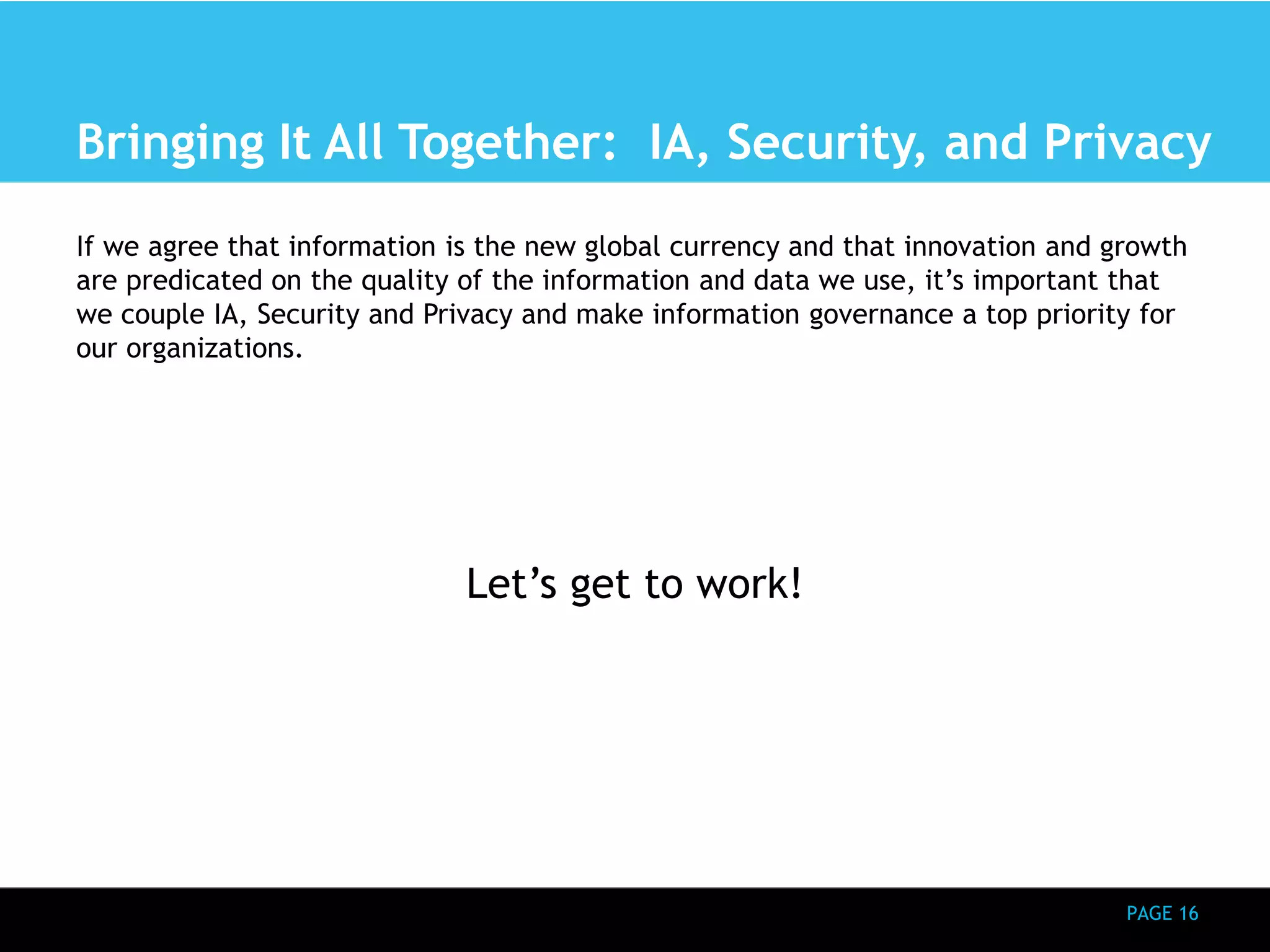 Bringing It All Together: IA, Security, and Privacy 
If we agree that information is the new global currency and that innovation and growth 
are predicated on the quality of the information and data we use, it’s important that 
we couple IA, Security and Privacy and make information governance a top priority for 
our organizations. 
PAGE 16 
Let’s get to work! 
 