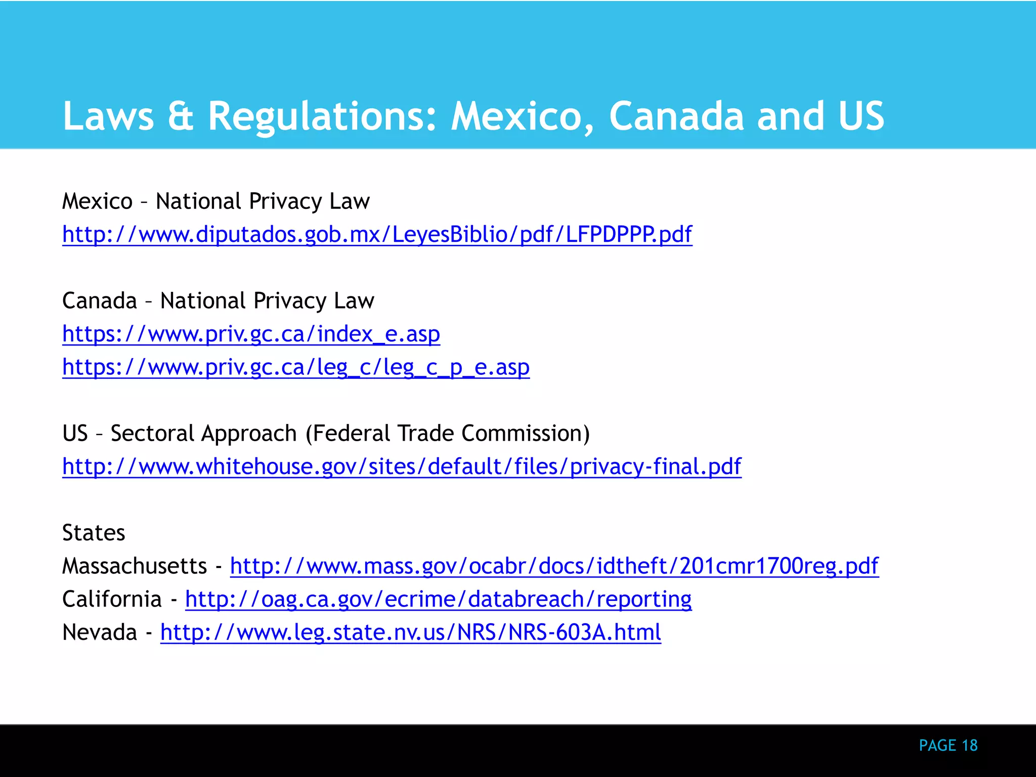PAGE 18 
Laws & Regulations: Mexico, Canada and US 
Mexico – National Privacy Law 
http://www.diputados.gob.mx/LeyesBiblio/pdf/LFPDPPP.pdf 
Canada – National Privacy Law 
https://www.priv.gc.ca/index_e.asp 
https://www.priv.gc.ca/leg_c/leg_c_p_e.asp 
US – Sectoral Approach (Federal Trade Commission) 
http://www.whitehouse.gov/sites/default/files/privacy-final.pdf 
States 
Massachusetts - http://www.mass.gov/ocabr/docs/idtheft/201cmr1700reg.pdf 
California - http://oag.ca.gov/ecrime/databreach/reporting 
Nevada - http://www.leg.state.nv.us/NRS/NRS-603A.html 
 