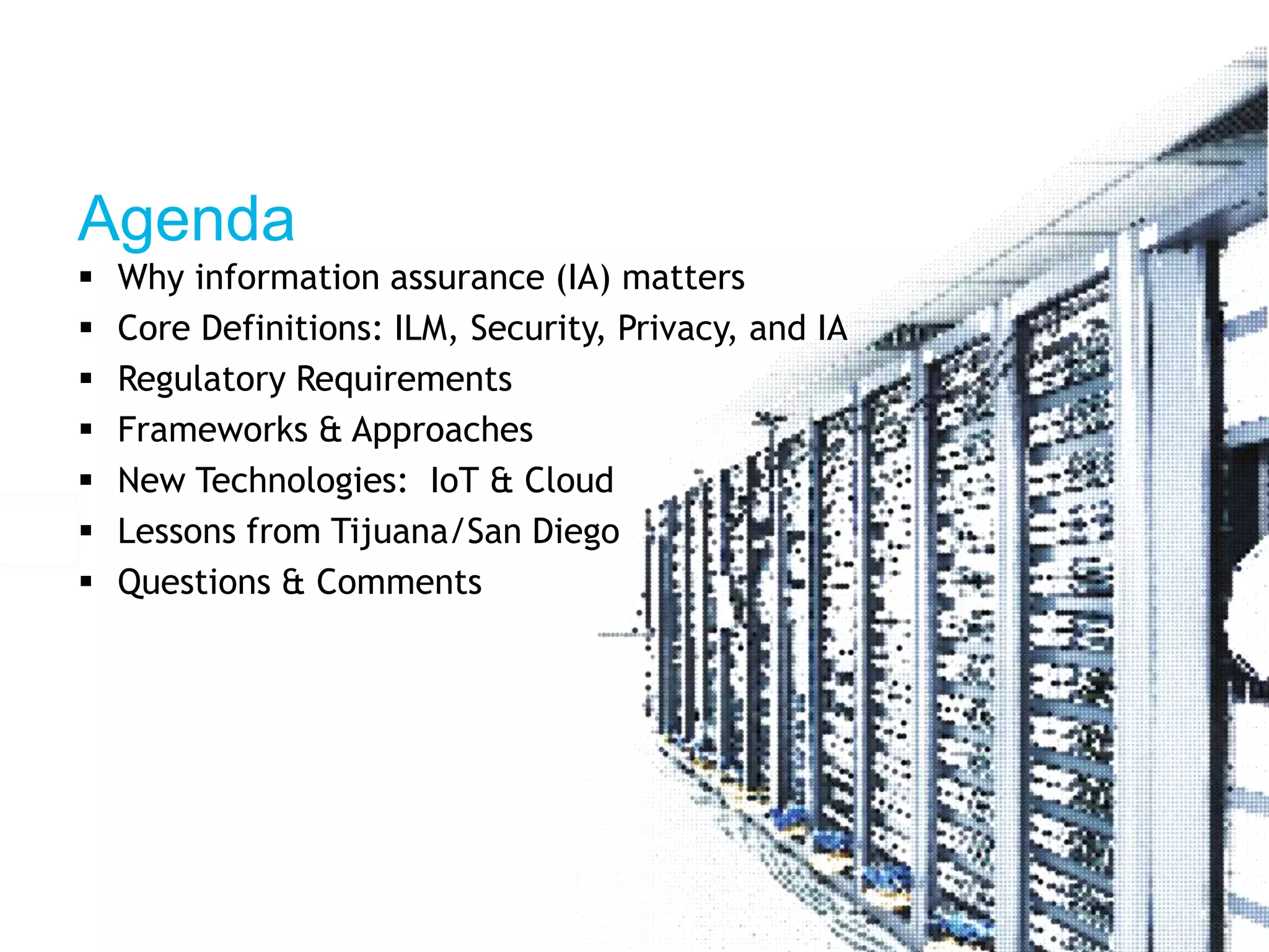 Agenda 
 Why information assurance (IA) matters 
 Core Definitions: ILM, Security, Privacy, and IA 
 Regulatory Requirements 
 Frameworks & Approaches 
 New Technologies: IoT & Cloud 
 Lessons from Tijuana/San Diego 
 Questions & Comments 
 