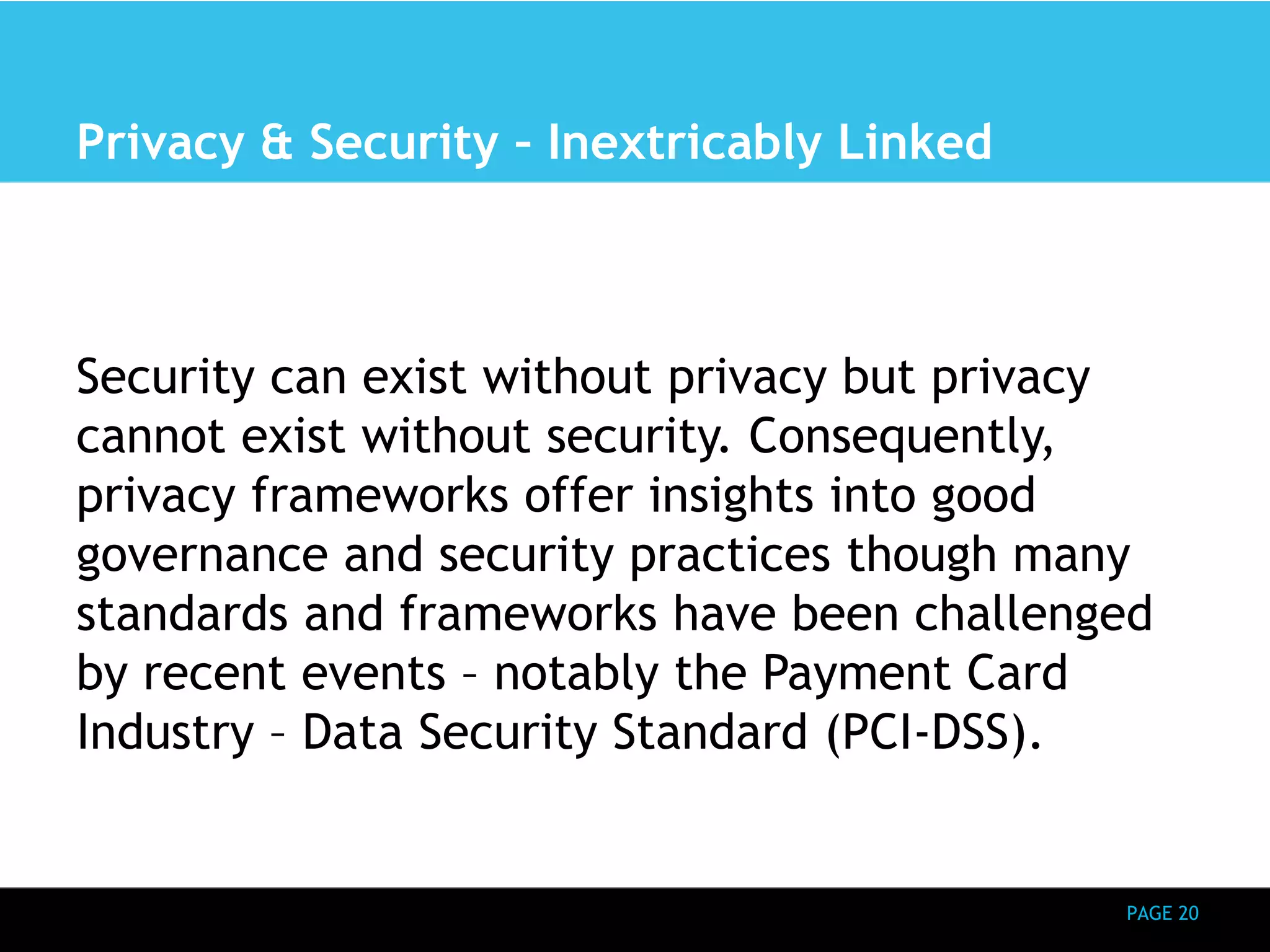 PAGE 20 
Privacy & Security – Inextricably Linked 
Security can exist without privacy but privacy 
cannot exist without security. Consequently, 
privacy frameworks offer insights into good 
governance and security practices though many 
standards and frameworks have been challenged 
by recent events – notably the Payment Card 
Industry – Data Security Standard (PCI-DSS). 
 