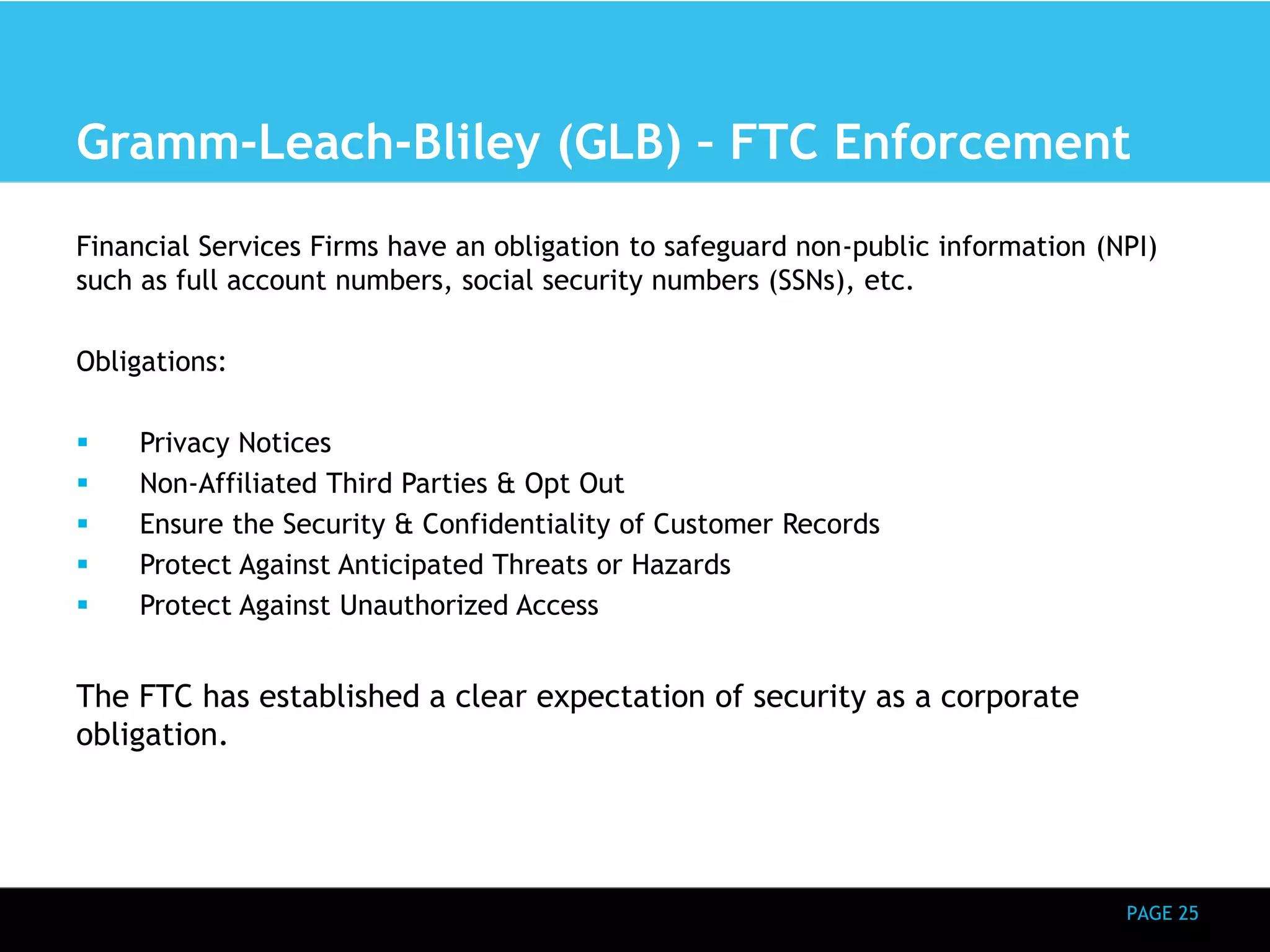 Gramm-Leach-Bliley (GLB) – FTC Enforcement 
Financial Services Firms have an obligation to safeguard non-public information (NPI) 
such as full account numbers, social security numbers (SSNs), etc. 
PAGE 25 
Obligations: 
 Privacy Notices 
 Non-Affiliated Third Parties & Opt Out 
 Ensure the Security & Confidentiality of Customer Records 
 Protect Against Anticipated Threats or Hazards 
 Protect Against Unauthorized Access 
The FTC has established a clear expectation of security as a corporate 
obligation. 
 