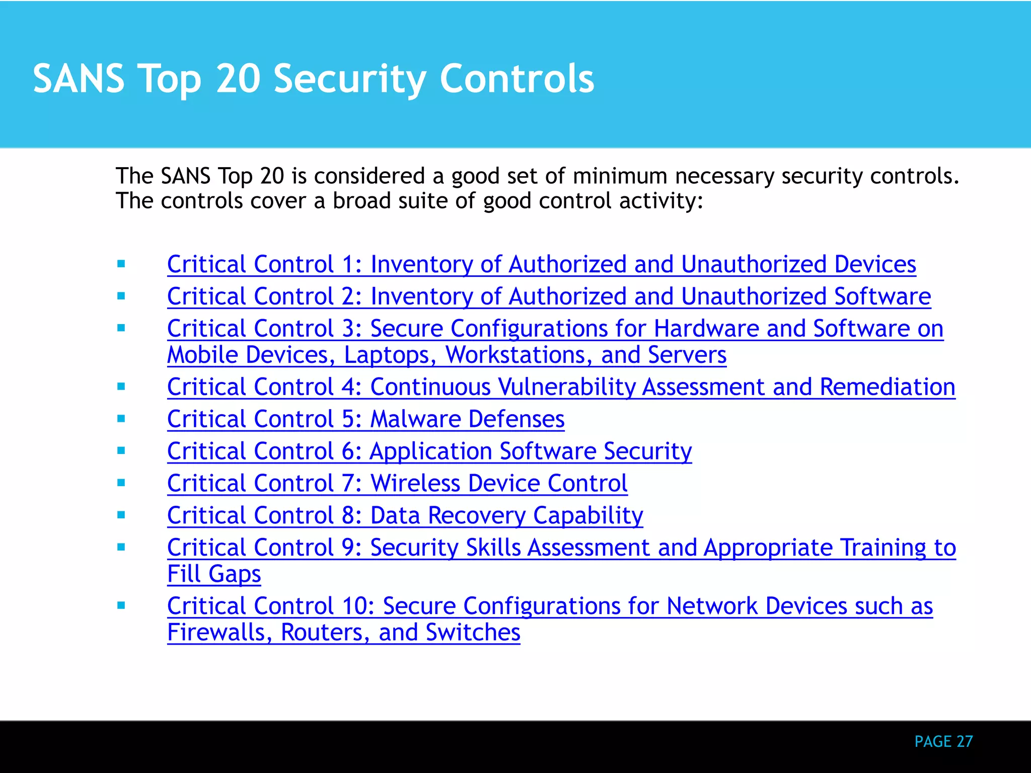PAGE 27 
SANS Top 20 Security Controls 
The SANS Top 20 is considered a good set of minimum necessary security controls. 
The controls cover a broad suite of good control activity: 
 Critical Control 1: Inventory of Authorized and Unauthorized Devices 
 Critical Control 2: Inventory of Authorized and Unauthorized Software 
 Critical Control 3: Secure Configurations for Hardware and Software on 
Mobile Devices, Laptops, Workstations, and Servers 
 Critical Control 4: Continuous Vulnerability Assessment and Remediation 
 Critical Control 5: Malware Defenses 
 Critical Control 6: Application Software Security 
 Critical Control 7: Wireless Device Control 
 Critical Control 8: Data Recovery Capability 
 Critical Control 9: Security Skills Assessment and Appropriate Training to 
Fill Gaps 
 Critical Control 10: Secure Configurations for Network Devices such as 
Firewalls, Routers, and Switches 
 