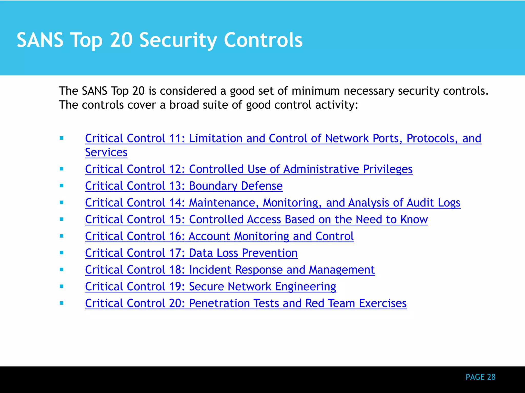 PAGE 28 
SANS Top 20 Security Controls 
The SANS Top 20 is considered a good set of minimum necessary security controls. 
The controls cover a broad suite of good control activity: 
 Critical Control 11: Limitation and Control of Network Ports, Protocols, and 
Services 
 Critical Control 12: Controlled Use of Administrative Privileges 
 Critical Control 13: Boundary Defense 
 Critical Control 14: Maintenance, Monitoring, and Analysis of Audit Logs 
 Critical Control 15: Controlled Access Based on the Need to Know 
 Critical Control 16: Account Monitoring and Control 
 Critical Control 17: Data Loss Prevention 
 Critical Control 18: Incident Response and Management 
 Critical Control 19: Secure Network Engineering 
 Critical Control 20: Penetration Tests and Red Team Exercises 
 