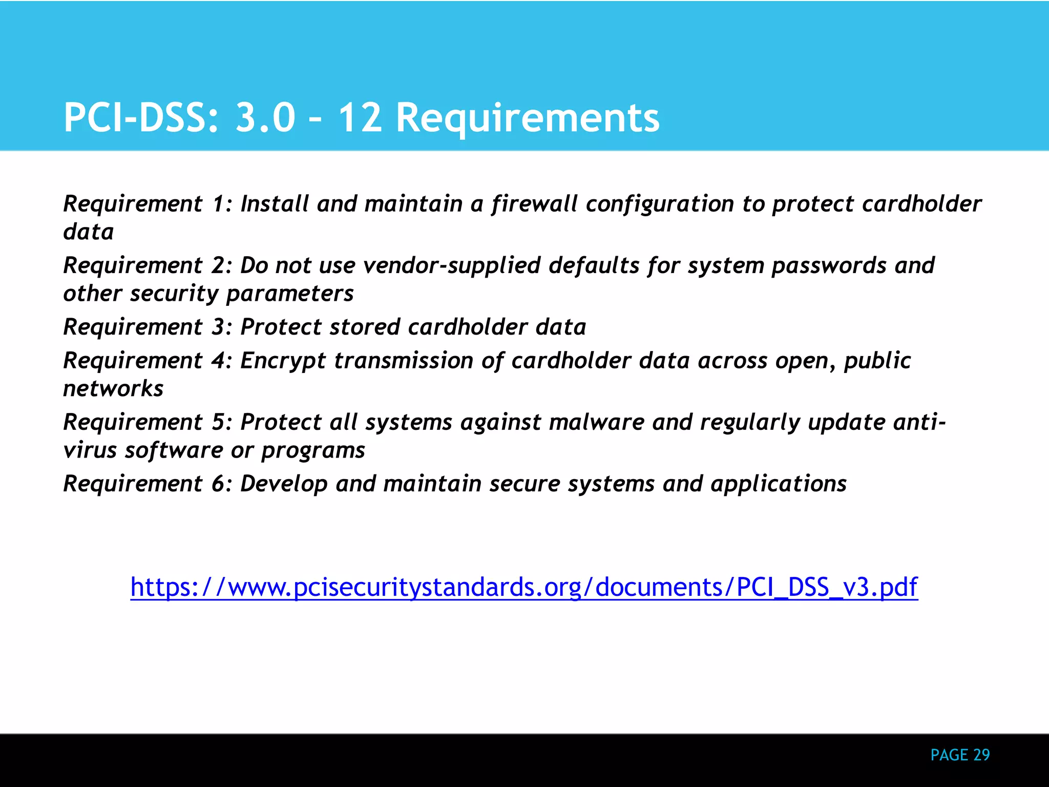 PAGE 29 
PCI-DSS: 3.0 – 12 Requirements 
Requirement 1: Install and maintain a firewall configuration to protect cardholder 
data 
Requirement 2: Do not use vendor-supplied defaults for system passwords and 
other security parameters 
Requirement 3: Protect stored cardholder data 
Requirement 4: Encrypt transmission of cardholder data across open, public 
networks 
Requirement 5: Protect all systems against malware and regularly update anti-virus 
software or programs 
Requirement 6: Develop and maintain secure systems and applications 
https://www.pcisecuritystandards.org/documents/PCI_DSS_v3.pdf 
 