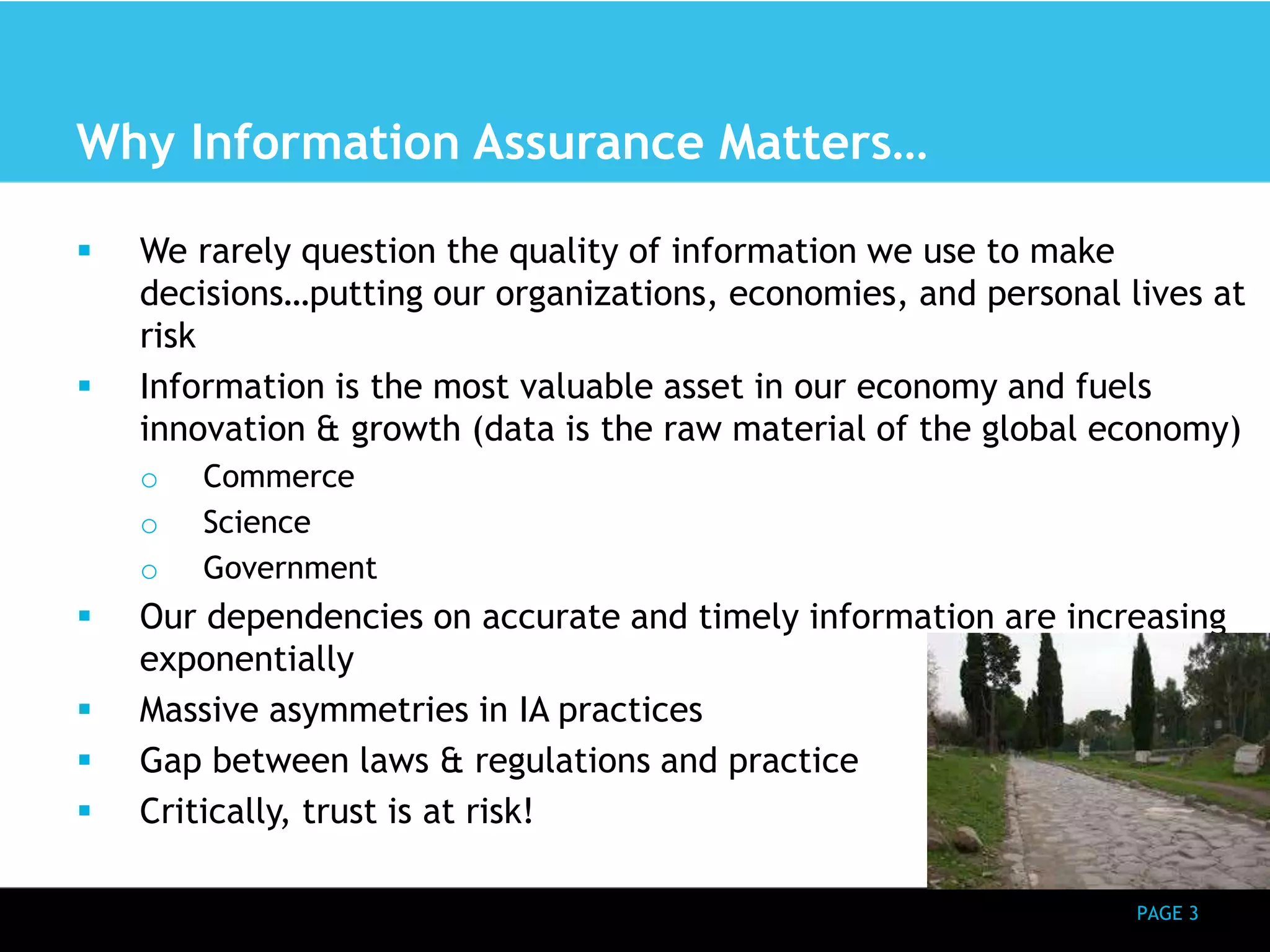 PAGE 3 
Why Information Assurance Matters… 
 We rarely question the quality of information we use to make 
decisions…putting our organizations, economies, and personal lives at 
risk 
 Information is the most valuable asset in our economy and fuels 
innovation & growth (data is the raw material of the global economy) 
o Commerce 
o Science 
o Government 
 Our dependencies on accurate and timely information are increasing 
exponentially 
 Massive asymmetries in IA practices 
 Gap between laws & regulations and practice 
 Critically, trust is at risk! 
 