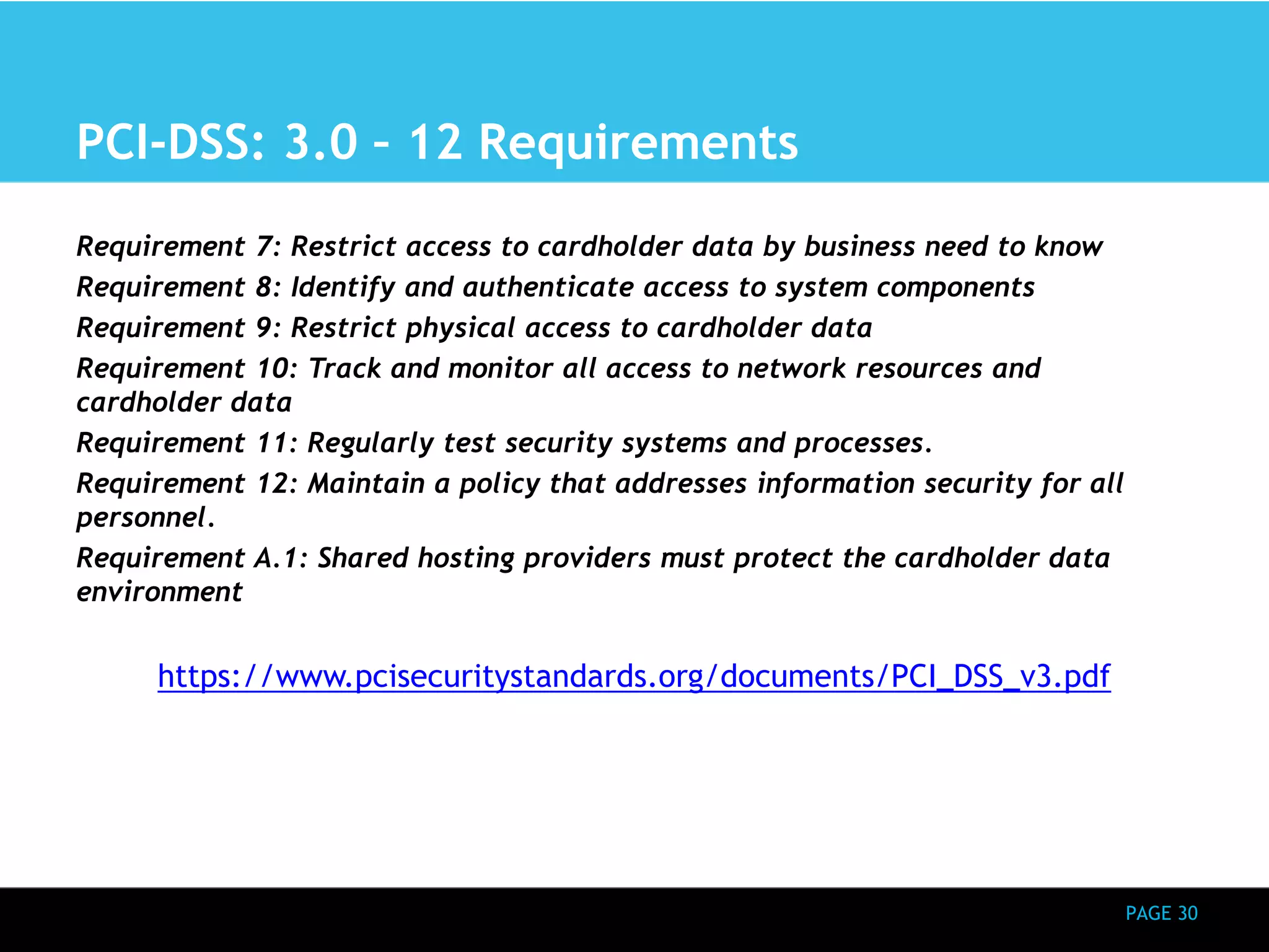 PAGE 30 
PCI-DSS: 3.0 – 12 Requirements 
Requirement 7: Restrict access to cardholder data by business need to know 
Requirement 8: Identify and authenticate access to system components 
Requirement 9: Restrict physical access to cardholder data 
Requirement 10: Track and monitor all access to network resources and 
cardholder data 
Requirement 11: Regularly test security systems and processes. 
Requirement 12: Maintain a policy that addresses information security for all 
personnel. 
Requirement A.1: Shared hosting providers must protect the cardholder data 
environment 
https://www.pcisecuritystandards.org/documents/PCI_DSS_v3.pdf 
 
