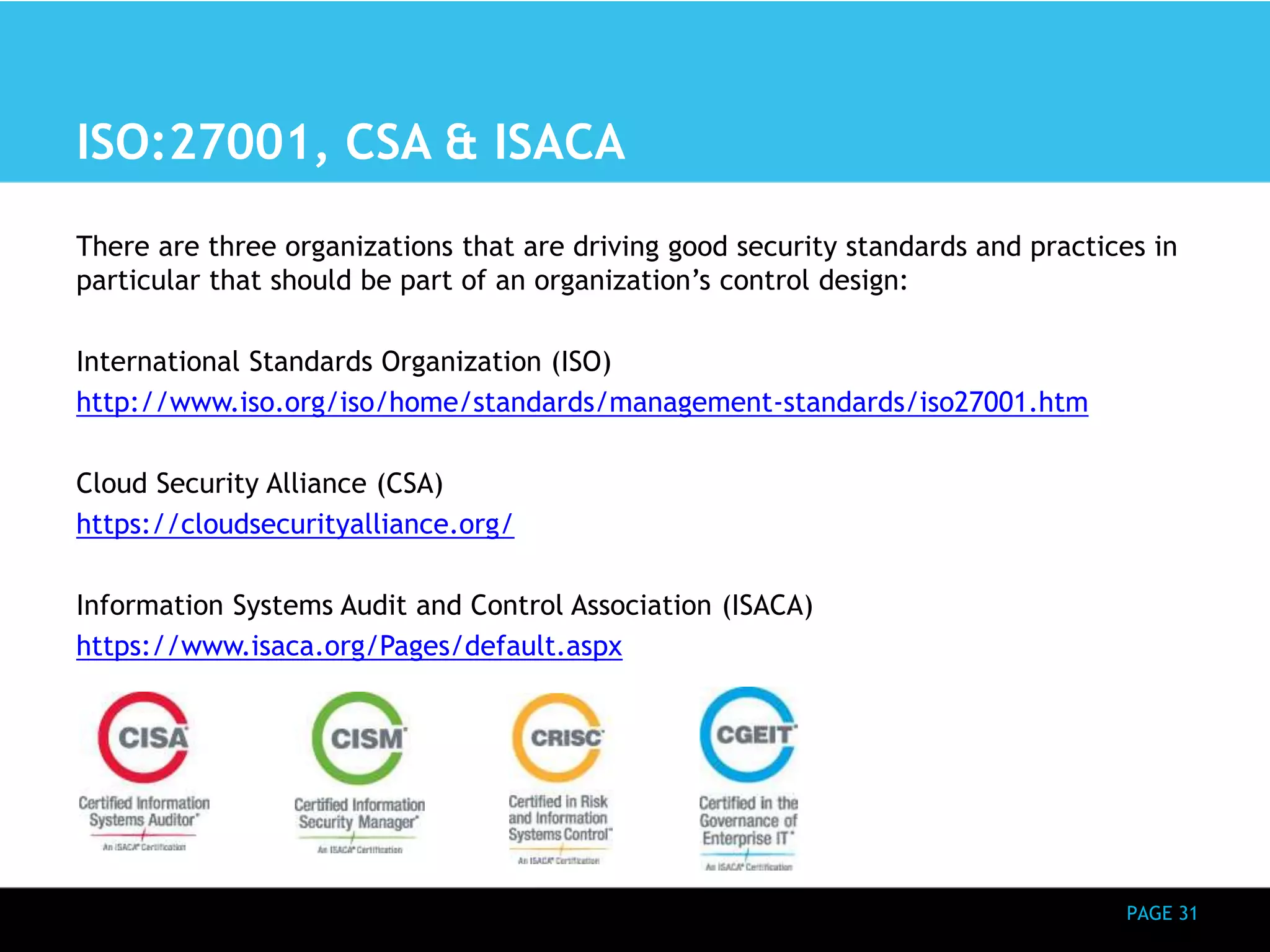PAGE 31 
ISO:27001, CSA & ISACA 
There are three organizations that are driving good security standards and practices in 
particular that should be part of an organization’s control design: 
International Standards Organization (ISO) 
http://www.iso.org/iso/home/standards/management-standards/iso27001.htm 
Cloud Security Alliance (CSA) 
https://cloudsecurityalliance.org/ 
Information Systems Audit and Control Association (ISACA) 
https://www.isaca.org/Pages/default.aspx 
 