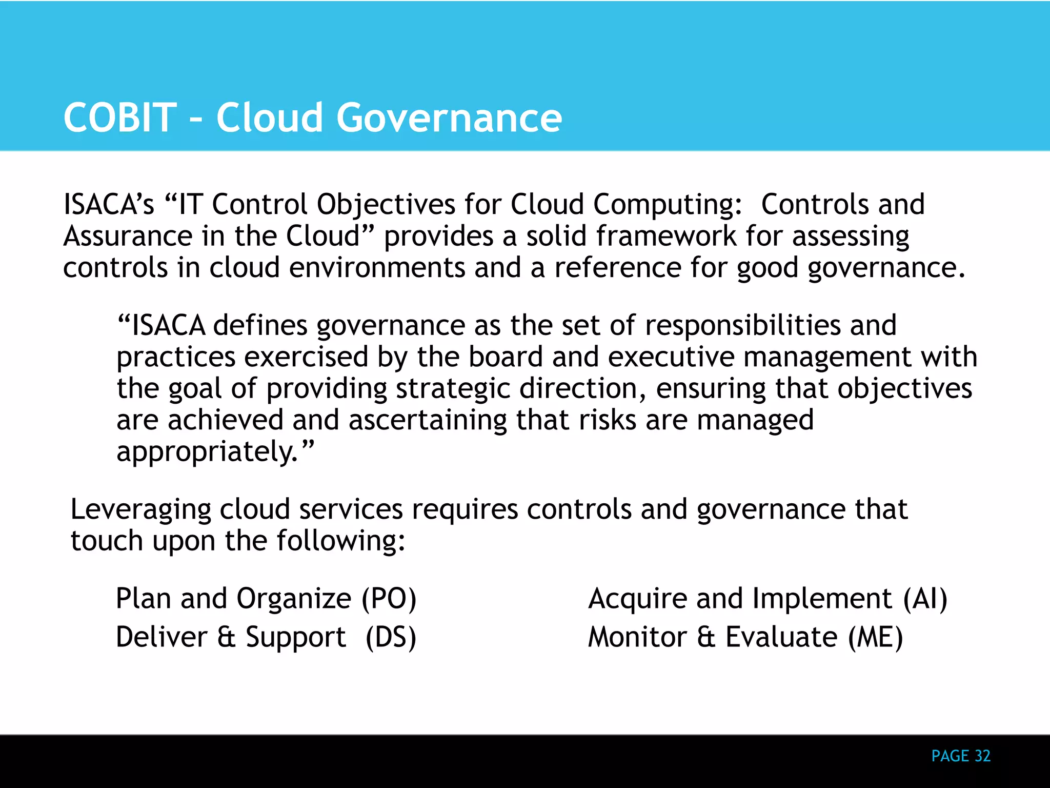 PAGE 32 
COBIT – Cloud Governance 
ISACA’s “IT Control Objectives for Cloud Computing: Controls and 
Assurance in the Cloud” provides a solid framework for assessing 
controls in cloud environments and a reference for good governance. 
“ISACA defines governance as the set of responsibilities and 
practices exercised by the board and executive management with 
the goal of providing strategic direction, ensuring that objectives 
are achieved and ascertaining that risks are managed 
appropriately.” 
Leveraging cloud services requires controls and governance that 
touch upon the following: 
Plan and Organize (PO) Acquire and Implement (AI) 
Deliver & Support (DS) Monitor & Evaluate (ME) 
 