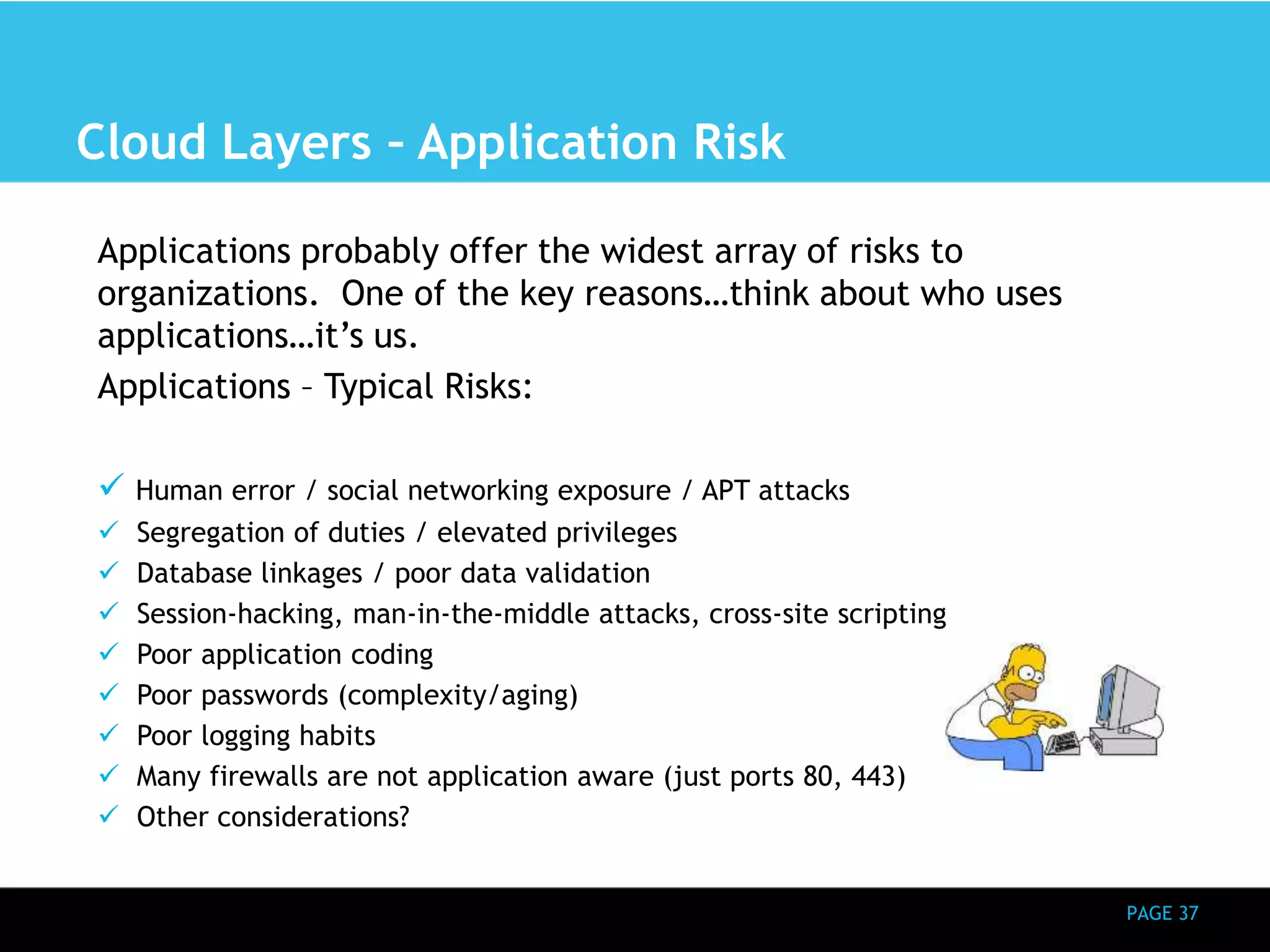 PAGE 37 
Cloud Layers – Application Risk 
Applications probably offer the widest array of risks to 
organizations. One of the key reasons…think about who uses 
applications…it’s us. 
Applications – Typical Risks: 
 Human error / social networking exposure / APT attacks 
 Segregation of duties / elevated privileges 
 Database linkages / poor data validation 
 Session-hacking, man-in-the-middle attacks, cross-site scripting 
 Poor application coding 
 Poor passwords (complexity/aging) 
 Poor logging habits 
 Many firewalls are not application aware (just ports 80, 443) 
 Other considerations? 
 