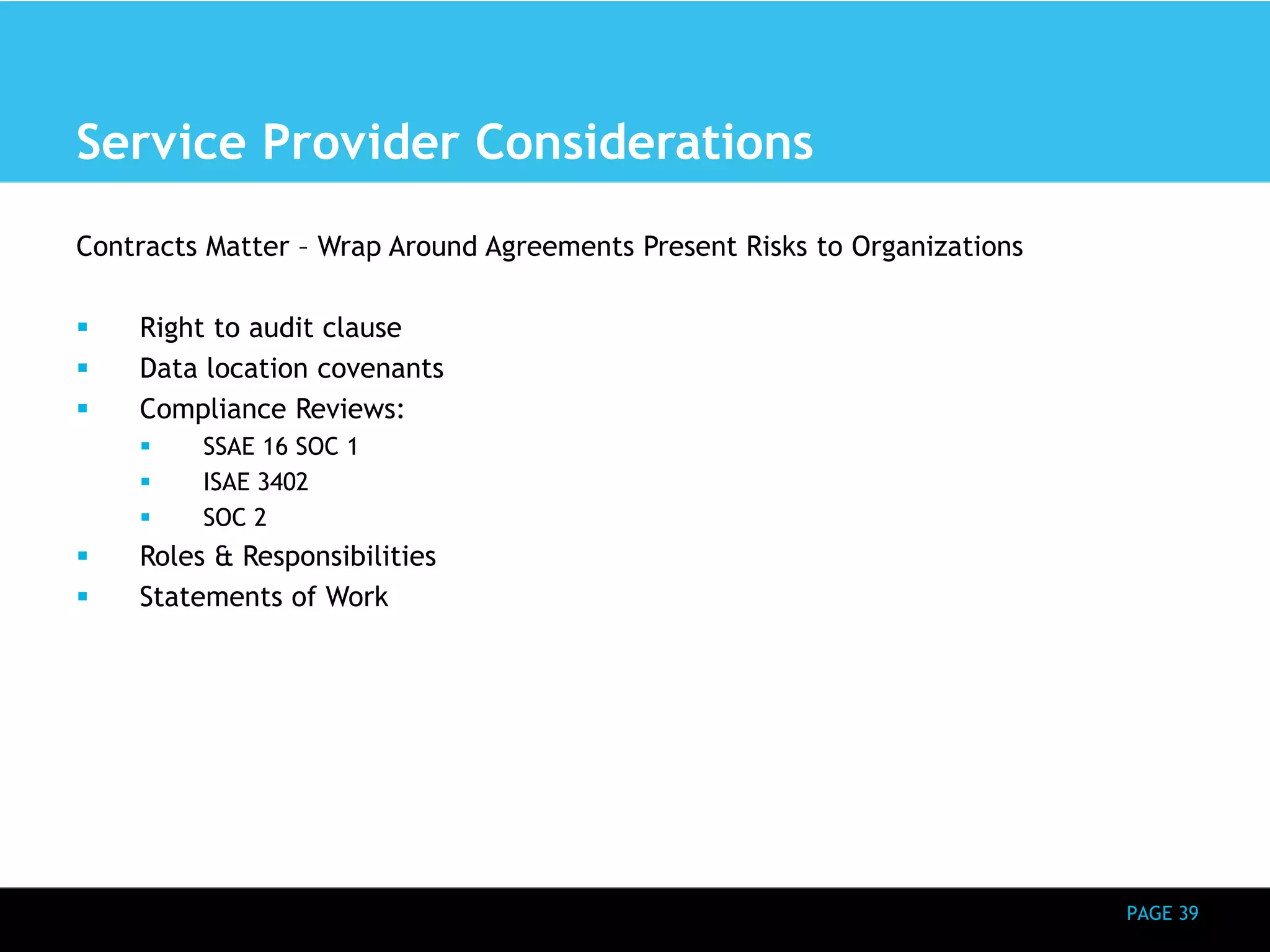 PAGE 39 
Service Provider Considerations 
Contracts Matter – Wrap Around Agreements Present Risks to Organizations 
 Right to audit clause 
 Data location covenants 
 Compliance Reviews: 
 SSAE 16 SOC 1 
 ISAE 3402 
 SOC 2 
 Roles & Responsibilities 
 Statements of Work 
 