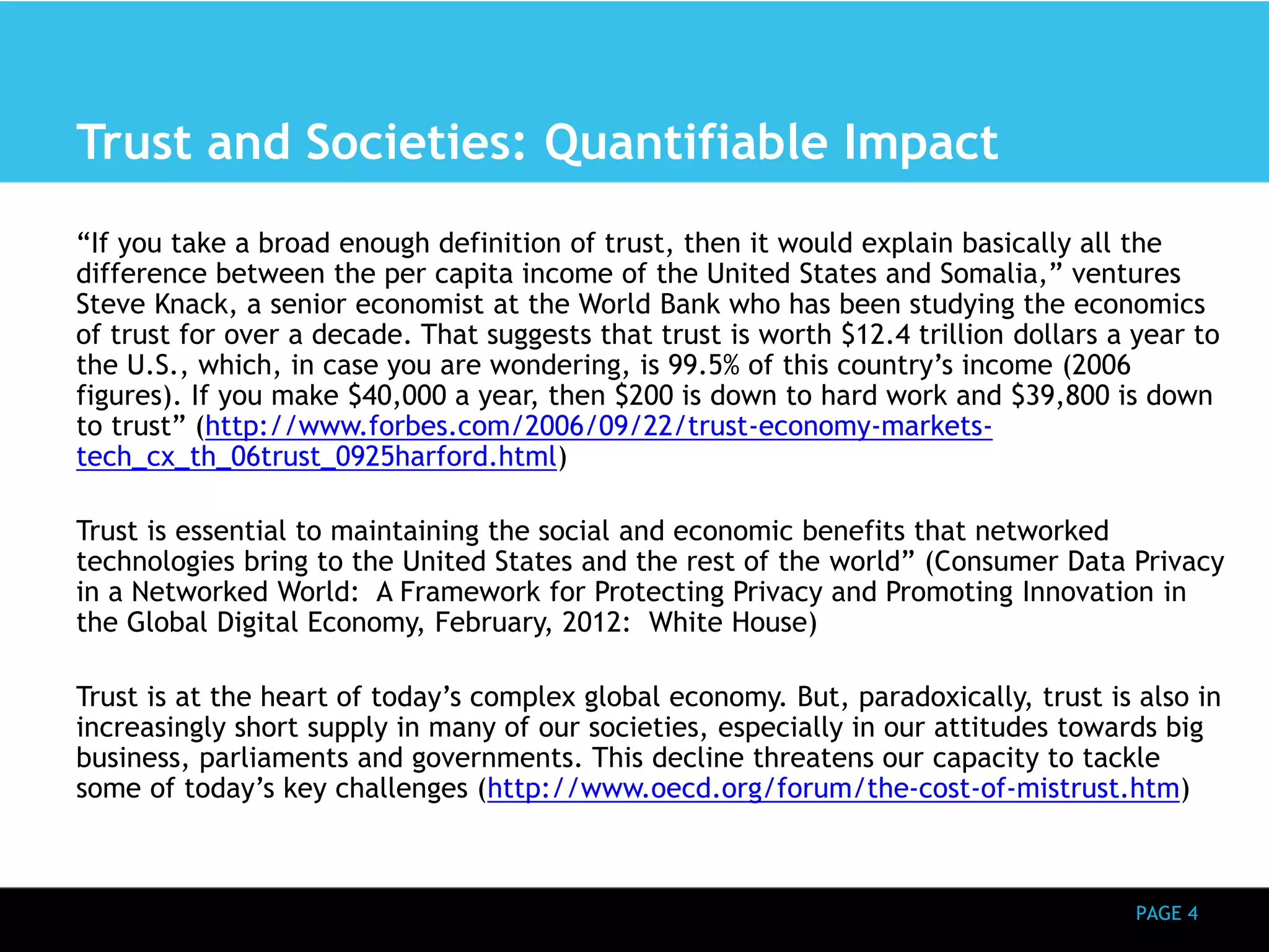 PAGE 4 
Trust and Societies: Quantifiable Impact 
“If you take a broad enough definition of trust, then it would explain basically all the 
difference between the per capita income of the United States and Somalia,” ventures 
Steve Knack, a senior economist at the World Bank who has been studying the economics 
of trust for over a decade. That suggests that trust is worth $12.4 trillion dollars a year to 
the U.S., which, in case you are wondering, is 99.5% of this country’s income (2006 
figures). If you make $40,000 a year, then $200 is down to hard work and $39,800 is down 
to trust” (http://www.forbes.com/2006/09/22/trust-economy-markets-tech_ 
cx_th_06trust_0925harford.html) 
Trust is essential to maintaining the social and economic benefits that networked 
technologies bring to the United States and the rest of the world” (Consumer Data Privacy 
in a Networked World: A Framework for Protecting Privacy and Promoting Innovation in 
the Global Digital Economy, February, 2012: White House) 
Trust is at the heart of today’s complex global economy. But, paradoxically, trust is also in 
increasingly short supply in many of our societies, especially in our attitudes towards big 
business, parliaments and governments. This decline threatens our capacity to tackle 
some of today’s key challenges (http://www.oecd.org/forum/the-cost-of-mistrust.htm) 
 