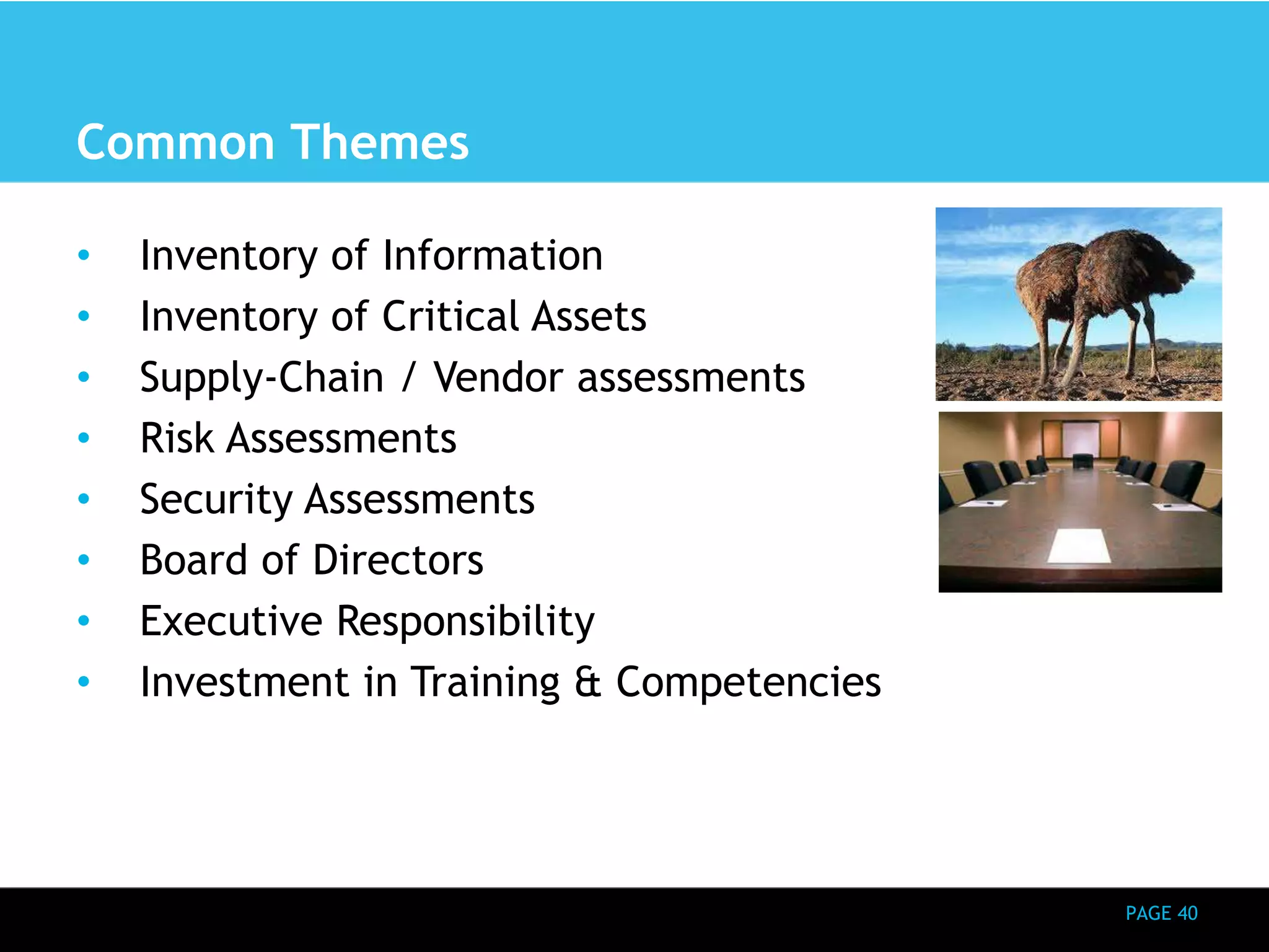 PAGE 40 
Common Themes 
• Inventory of Information 
• Inventory of Critical Assets 
• Supply-Chain / Vendor assessments 
• Risk Assessments 
• Security Assessments 
• Board of Directors 
• Executive Responsibility 
• Investment in Training & Competencies 
 