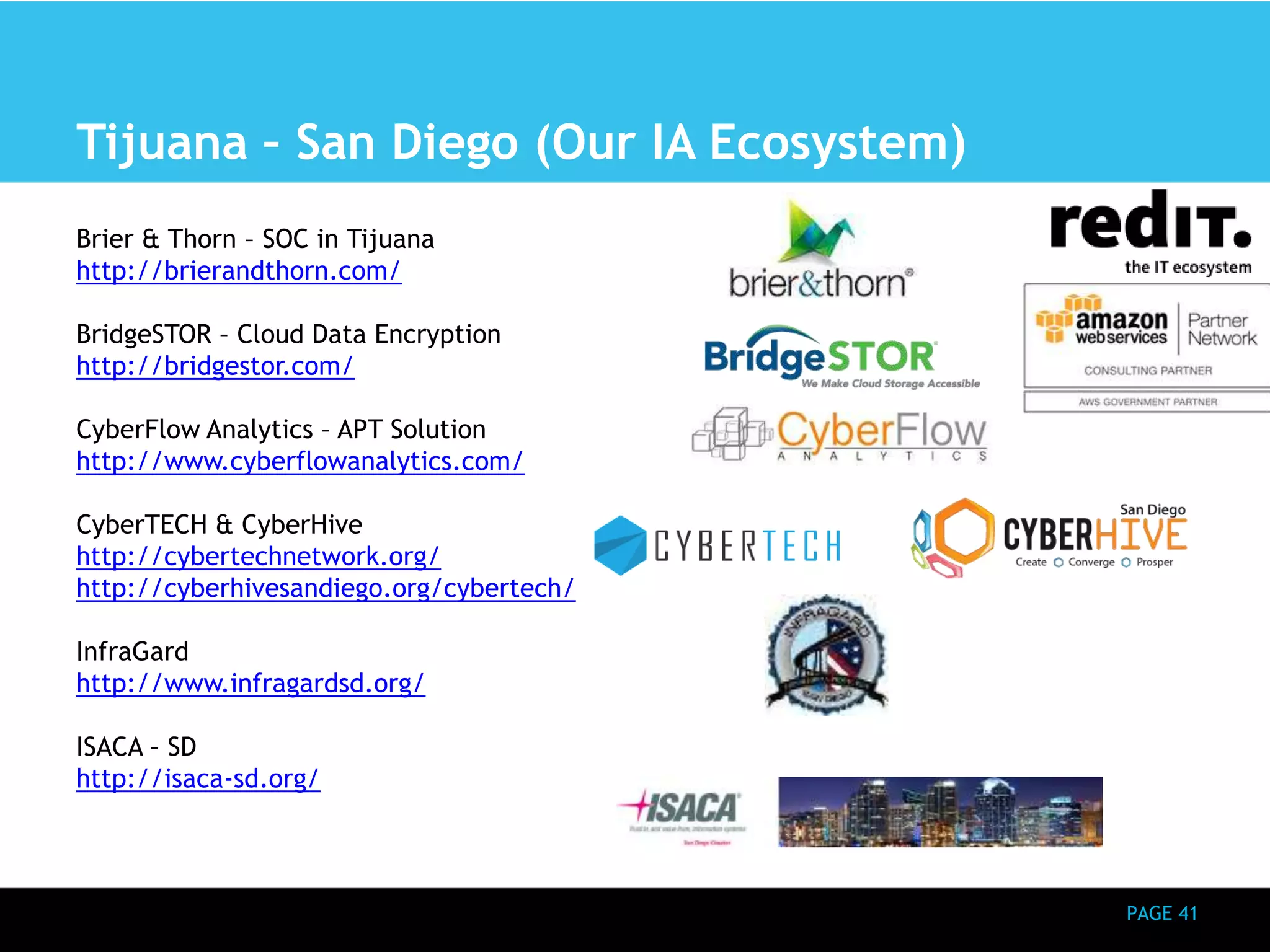 PAGE 41 
Tijuana – San Diego (Our IA Ecosystem) 
Brier & Thorn – SOC in Tijuana 
http://brierandthorn.com/ 
BridgeSTOR – Cloud Data Encryption 
http://bridgestor.com/ 
CyberFlow Analytics – APT Solution 
http://www.cyberflowanalytics.com/ 
CyberTECH & CyberHive 
http://cybertechnetwork.org/ 
http://cyberhivesandiego.org/cybertech/ 
InfraGard 
http://www.infragardsd.org/ 
ISACA – SD 
http://isaca-sd.org/ 
 